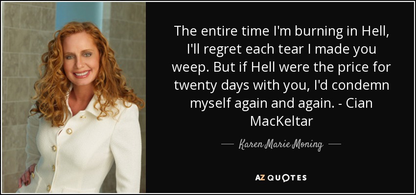 The entire time I'm burning in Hell, I'll regret each tear I made you weep. But if Hell were the price for twenty days with you, I'd condemn myself again and again. - Cian MacKeltar - Karen Marie Moning