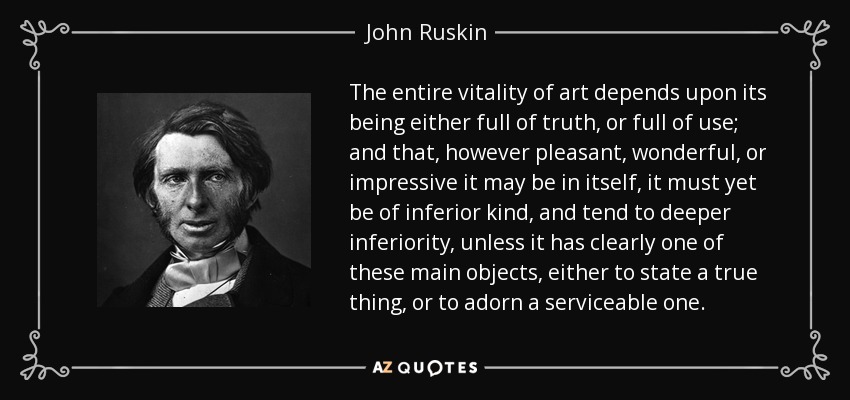 The entire vitality of art depends upon its being either full of truth, or full of use; and that, however pleasant, wonderful, or impressive it may be in itself, it must yet be of inferior kind, and tend to deeper inferiority, unless it has clearly one of these main objects, either to state a true thing, or to adorn a serviceable one. - John Ruskin