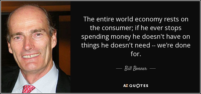 The entire world economy rests on the consumer; if he ever stops spending money he doesn't have on things he doesn't need -- we're done for. - Bill Bonner