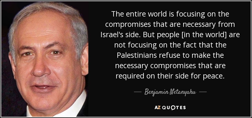 The entire world is focusing on the compromises that are necessary from Israel's side. But people [in the world] are not focusing on the fact that the Palestinians refuse to make the necessary compromises that are required on their side for peace. - Benjamin Netanyahu