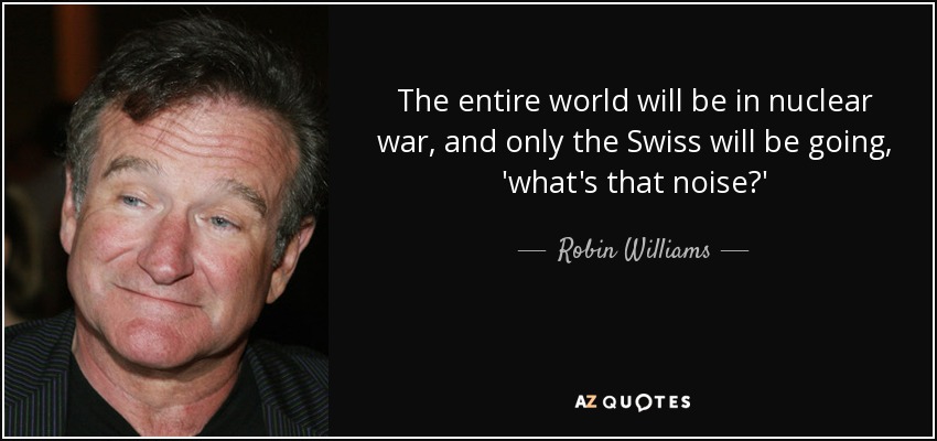 The entire world will be in nuclear war, and only the Swiss will be going, 'what's that noise?' - Robin Williams