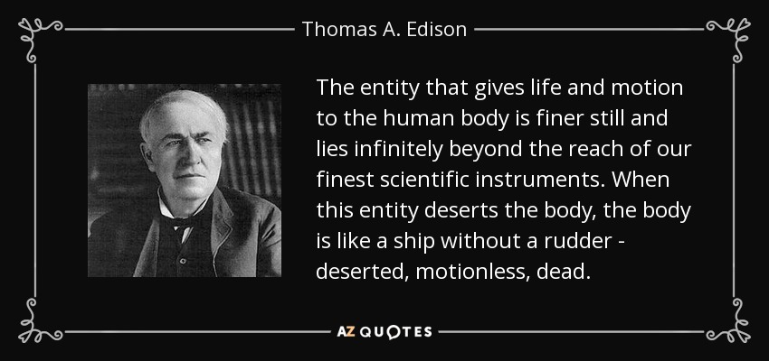 The entity that gives life and motion to the human body is finer still and lies infinitely beyond the reach of our finest scientific instruments. When this entity deserts the body, the body is like a ship without a rudder - deserted, motionless, dead. - Thomas A. Edison