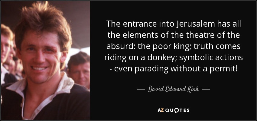The entrance into Jerusalem has all the elements of the theatre of the absurd: the poor king; truth comes riding on a donkey; symbolic actions - even parading without a permit! - David Edward Kirk