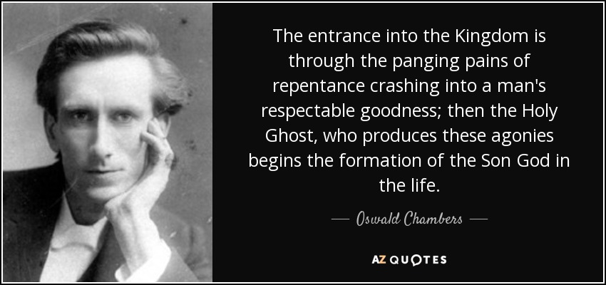 The entrance into the Kingdom is through the panging pains of repentance crashing into a man's respectable goodness; then the Holy Ghost, who produces these agonies begins the formation of the Son God in the life. - Oswald Chambers