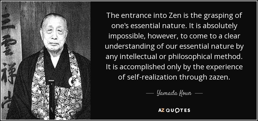 The entrance into Zen is the grasping of one's essential nature. It is absolutely impossible, however, to come to a clear understanding of our essential nature by any intellectual or philosophical method. It is accomplished only by the experience of self-realization through zazen. - Yamada Koun