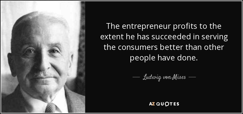 The entrepreneur profits to the extent he has succeeded in serving the consumers better than other people have done. - Ludwig von Mises
