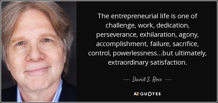 The entrepreneurial life is one of challenge, work, dedication, perseverance, exhilaration, agony, accomplishment, failure, sacrifice, control, powerlessness…but ultimately, extraordinary satisfaction. - David S. Rose