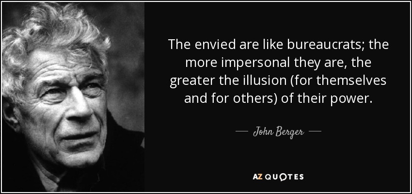 The envied are like bureaucrats; the more impersonal they are, the greater the illusion (for themselves and for others) of their power. - John Berger