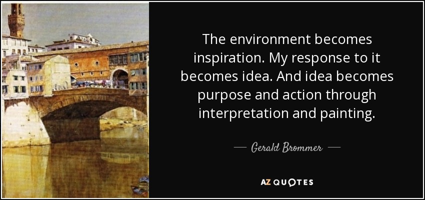 The environment becomes inspiration. My response to it becomes idea. And idea becomes purpose and action through interpretation and painting. - Gerald Brommer