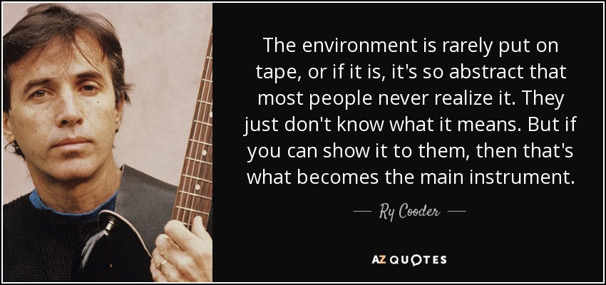 The environment is rarely put on tape, or if it is, it's so abstract that most people never realize it. They just don't know what it means. But if you can show it to them, then that's what becomes the main instrument. - Ry Cooder