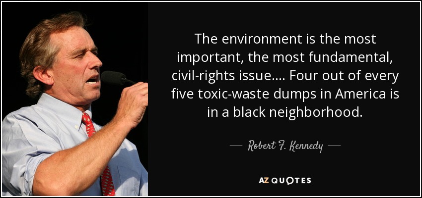 The environment is the most important, the most fundamental, civil-rights issue.... Four out of every five toxic-waste dumps in America is in a black neighborhood. - Robert F. Kennedy, Jr.