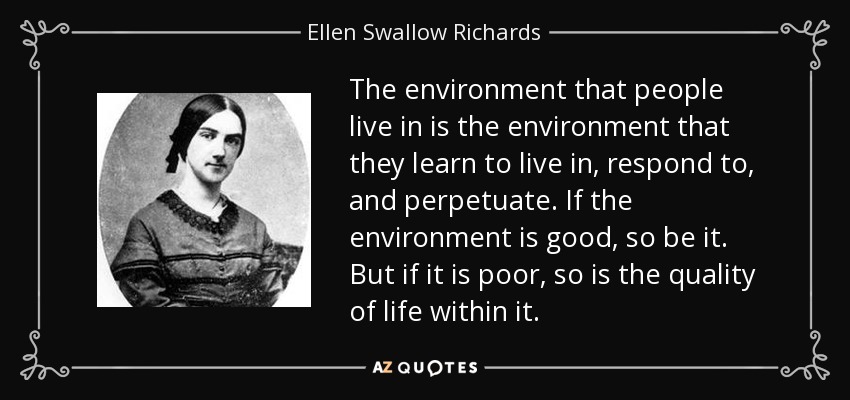 The environment that people live in is the environment that they learn to live in, respond to, and perpetuate. If the environment is good, so be it. But if it is poor, so is the quality of life within it. - Ellen Swallow Richards
