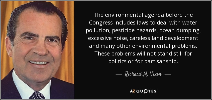 The environmental agenda before the Congress includes laws to deal with water pollution, pesticide hazards, ocean dumping, excessive noise, careless land development and many other environmental problems. These problems will not stand still for politics or for partisanship. - Richard M. Nixon