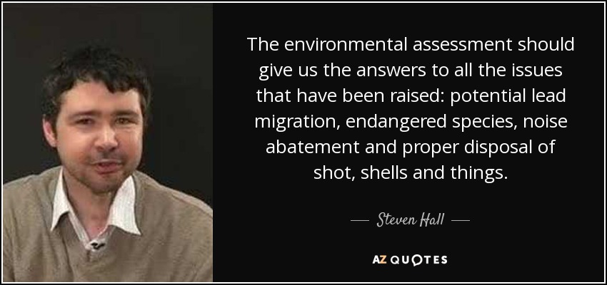 The environmental assessment should give us the answers to all the issues that have been raised: potential lead migration, endangered species, noise abatement and proper disposal of shot, shells and things. - Steven Hall