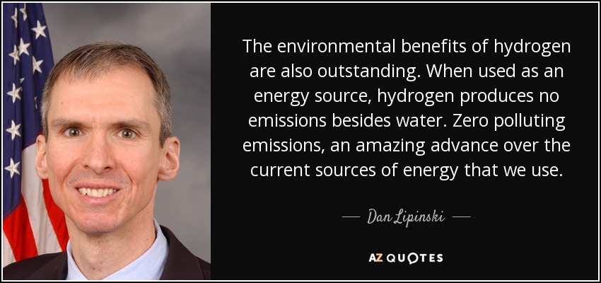 The environmental benefits of hydrogen are also outstanding. When used as an energy source, hydrogen produces no emissions besides water. Zero polluting emissions, an amazing advance over the current sources of energy that we use. - Dan Lipinski