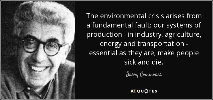 The environmental crisis arises from a fundamental fault: our systems of production - in industry, agriculture, energy and transportation - essential as they are, make people sick and die. - Barry Commoner