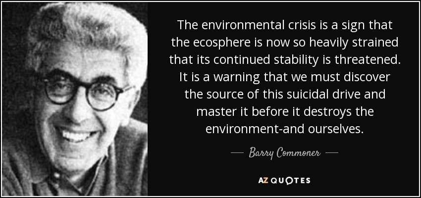 The environmental crisis is a sign that the ecosphere is now so heavily strained that its continued stability is threatened. It is a warning that we must discover the source of this suicidal drive and master it before it destroys the environment-and ourselves. - Barry Commoner