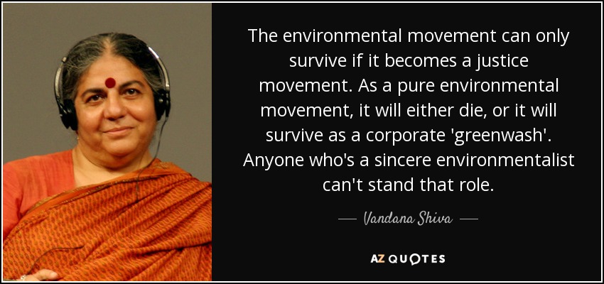The environmental movement can only survive if it becomes a justice movement. As a pure environmental movement, it will either die, or it will survive as a corporate 'greenwash'. Anyone who's a sincere environmentalist can't stand that role. - Vandana Shiva