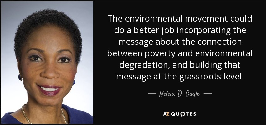 The environmental movement could do a better job incorporating the message about the connection between poverty and environmental degradation, and building that message at the grassroots level. - Helene D. Gayle