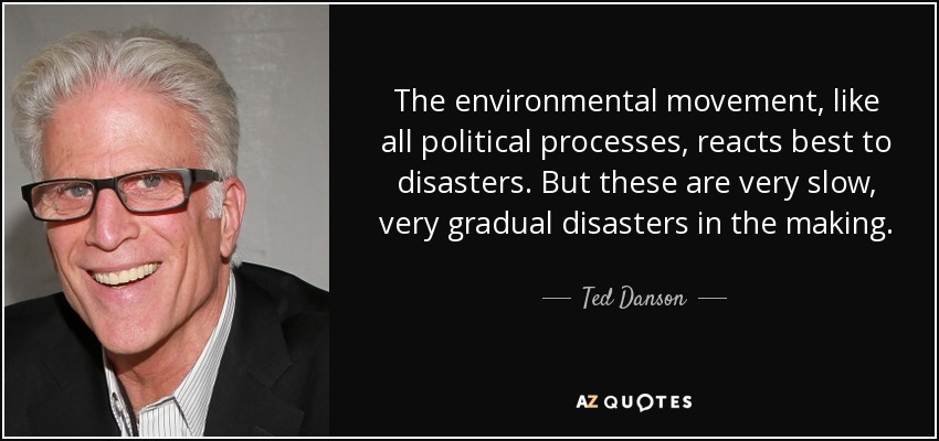 The environmental movement, like all political processes, reacts best to disasters. But these are very slow, very gradual disasters in the making. - Ted Danson