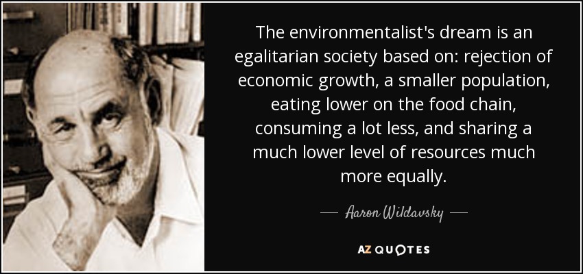 The environmentalist's dream is an egalitarian society based on: rejection of economic growth, a smaller population, eating lower on the food chain, consuming a lot less, and sharing a much lower level of resources much more equally. - Aaron Wildavsky