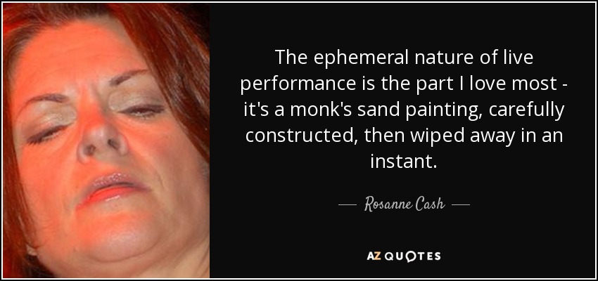 The ephemeral nature of live performance is the part I love most - it's a monk's sand painting, carefully constructed, then wiped away in an instant. - Rosanne Cash