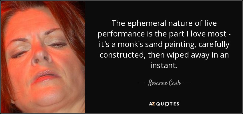 The ephemeral nature of live performance is the part I love most - it's a monk's sand painting, carefully constructed, then wiped away in an instant. - Rosanne Cash