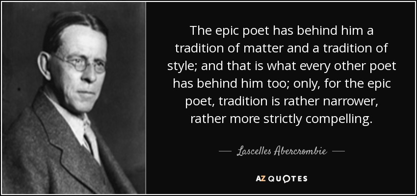 The epic poet has behind him a tradition of matter and a tradition of style; and that is what every other poet has behind him too; only, for the epic poet, tradition is rather narrower, rather more strictly compelling. - Lascelles Abercrombie