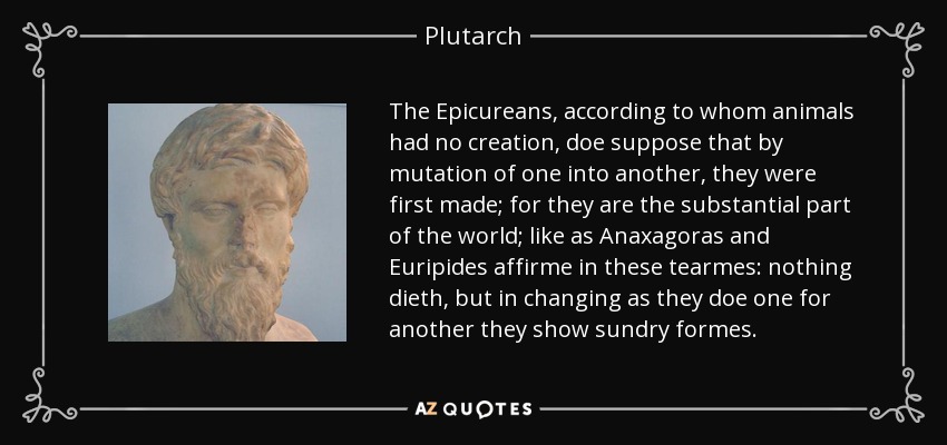 The Epicureans, according to whom animals had no creation, doe suppose that by mutation of one into another, they were first made; for they are the substantial part of the world; like as Anaxagoras and Euripides affirme in these tearmes: nothing dieth, but in changing as they doe one for another they show sundry formes. - Plutarch