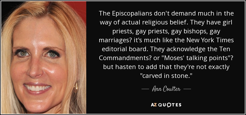 The Episcopalians don't demand much in the way of actual religious belief. They have girl priests, gay priests, gay bishops, gay marriages? it's much like the New York Times editorial board. They acknowledge the Ten Commandments? or 