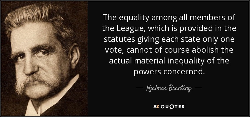 The equality among all members of the League, which is provided in the statutes giving each state only one vote, cannot of course abolish the actual material inequality of the powers concerned. - Hjalmar Branting