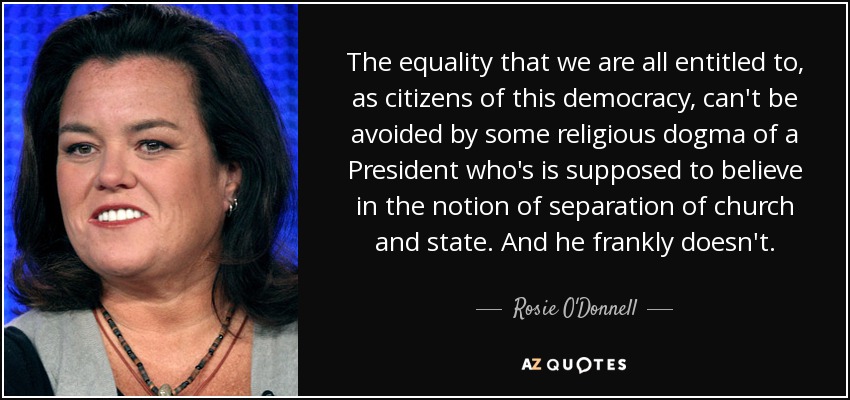 The equality that we are all entitled to, as citizens of this democracy, can't be avoided by some religious dogma of a President who's is supposed to believe in the notion of separation of church and state. And he frankly doesn't. - Rosie O'Donnell