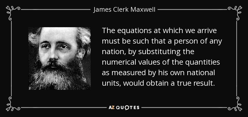 The equations at which we arrive must be such that a person of any nation, by substituting the numerical values of the quantities as measured by his own national units, would obtain a true result. - James Clerk Maxwell