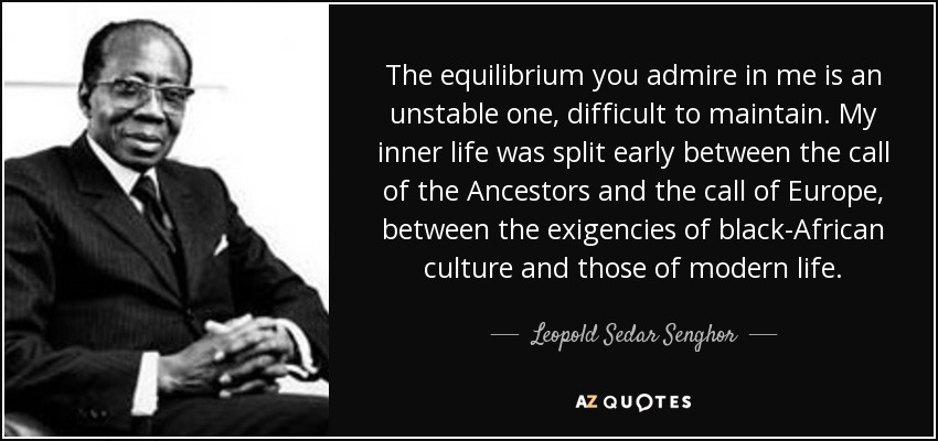 The equilibrium you admire in me is an unstable one, difficult to maintain. My inner life was split early between the call of the Ancestors and the call of Europe, between the exigencies of black-African culture and those of modern life. - Leopold Sedar Senghor