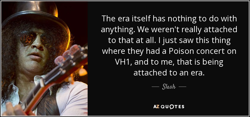 The era itself has nothing to do with anything. We weren't really attached to that at all. I just saw this thing where they had a Poison concert on VH1, and to me, that is being attached to an era. - Slash