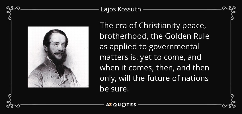 The era of Christianity peace, brotherhood, the Golden Rule as applied to governmental matters is. yet to come, and when it comes, then, and then only, will the future of nations be sure. - Lajos Kossuth