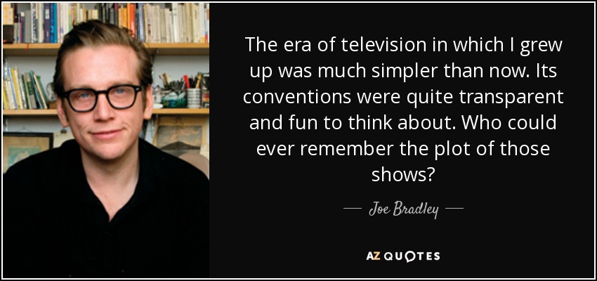 The era of television in which I grew up was much simpler than now. Its conventions were quite transparent and fun to think about. Who could ever remember the plot of those shows? - Joe Bradley