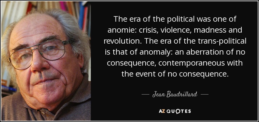 The era of the political was one of anomie: crisis, violence, madness and revolution. The era of the trans-political is that of anomaly: an aberration of no consequence, contemporaneous with the event of no consequence. - Jean Baudrillard