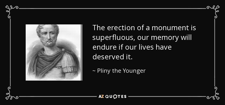 The erection of a monument is superfluous, our memory will endure if our lives have deserved it. - Pliny the Younger