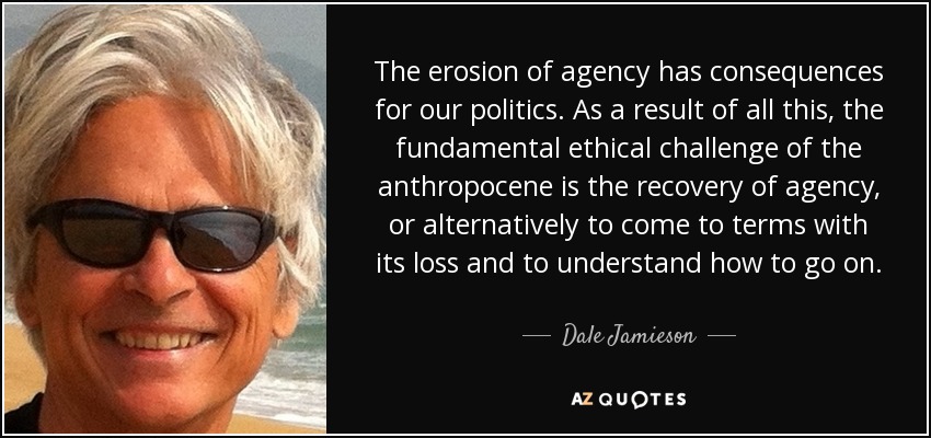 The erosion of agency has consequences for our politics. As a result of all this, the fundamental ethical challenge of the anthropocene is the recovery of agency, or alternatively to come to terms with its loss and to understand how to go on. - Dale Jamieson