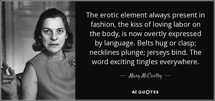 The erotic element always present in fashion, the kiss of loving labor on the body, is now overtly expressed by language. Belts hug or clasp; necklines plunge; jerseys bind. The word exciting tingles everywhere. - Mary McCarthy