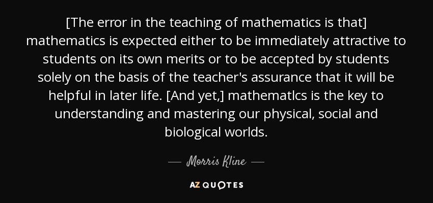 [The error in the teaching of mathematics is that] mathematics is expected either to be immediately attractive to students on its own merits or to be accepted by students solely on the basis of the teacher's assurance that it will be helpful in later life. [And yet,] mathematlcs is the key to understanding and mastering our physical, social and biological worlds. - Morris Kline