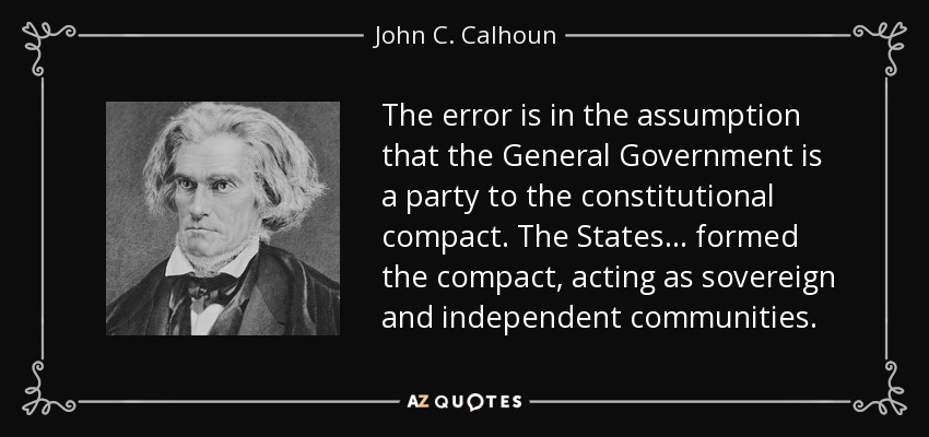 The error is in the assumption that the General Government is a party to the constitutional compact. The States ... formed the compact, acting as sovereign and independent communities. - John C. Calhoun