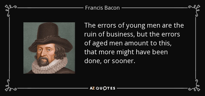 The errors of young men are the ruin of business, but the errors of aged men amount to this, that more might have been done, or sooner. - Francis Bacon