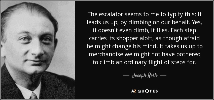 The escalator seems to me to typify this: It leads us up, by climbing on our behalf. Yes, it doesn't even climb, it flies. Each step carries its shopper aloft, as though afraid he might change his mind. It takes us up to merchandise we might not have bothered to climb an ordinary flight of steps for. - Joseph Roth
