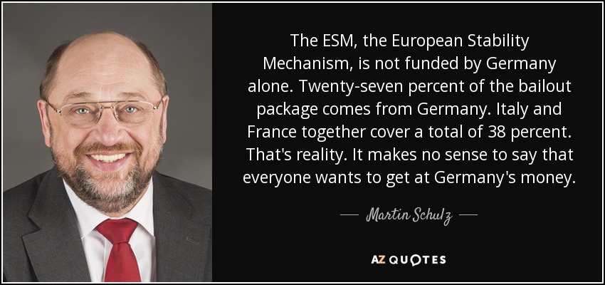 The ESM, the European Stability Mechanism, is not funded by Germany alone. Twenty-seven percent of the bailout package comes from Germany. Italy and France together cover a total of 38 percent. That's reality. It makes no sense to say that everyone wants to get at Germany's money. - Martin Schulz