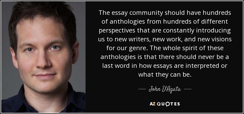 The essay community should have hundreds of anthologies from hundreds of different perspectives that are constantly introducing us to new writers, new work, and new visions for our genre. The whole spirit of these anthologies is that there should never be a last word in how essays are interpreted or what they can be. - John D'Agata