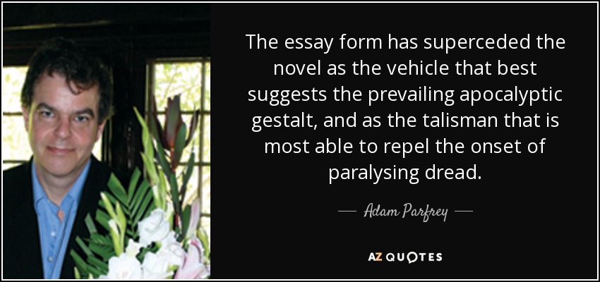 The essay form has superceded the novel as the vehicle that best suggests the prevailing apocalyptic gestalt, and as the talisman that is most able to repel the onset of paralysing dread. - Adam Parfrey