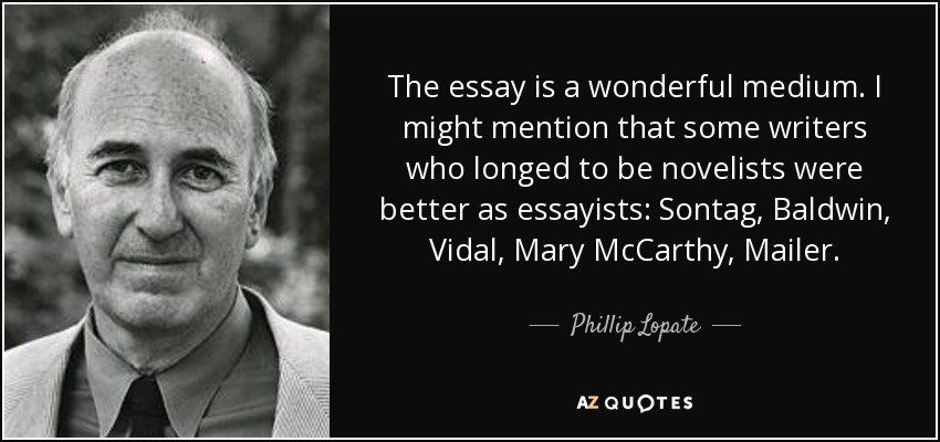 The essay is a wonderful medium. I might mention that some writers who longed to be novelists were better as essayists: Sontag, Baldwin, Vidal, Mary McCarthy, Mailer. - Phillip Lopate