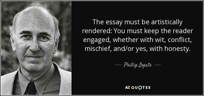 The essay must be artistically rendered: You must keep the reader engaged, whether with wit, conflict, mischief, and/or yes, with honesty. - Phillip Lopate